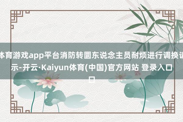 体育游戏app平台消防转圜东说念主员耐烦进行调换请示-开云·Kaiyun体育(中国)官方网站 登录入口